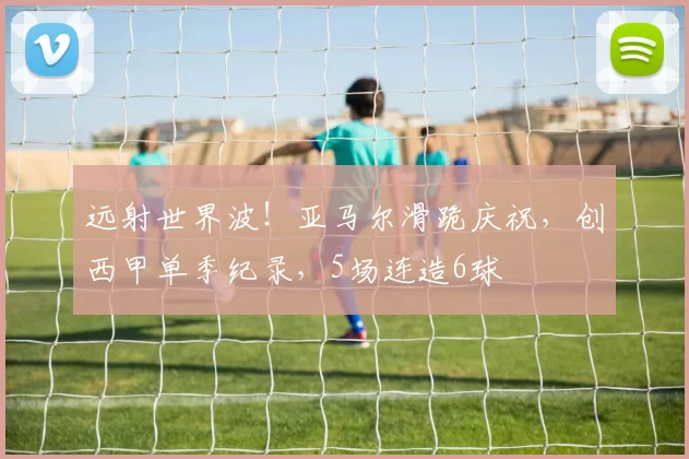 远射世界波！亚马尔滑跪庆祝，创西甲单季纪录，5场连造6球