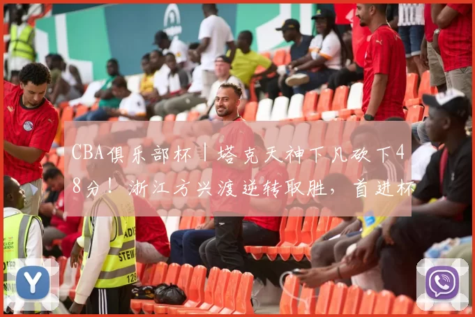 CBA俱乐部杯｜塔克天神下凡砍下48分！浙江方兴渡逆转取胜，首进杯赛四强！