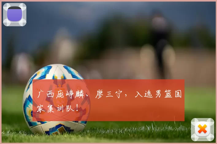 广西庞峥麟、廖三宁，入选男篮国家集训队！