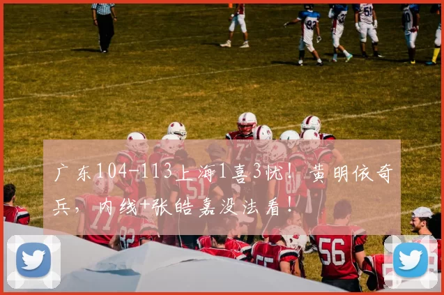 广东104-113上海1喜3忧！黄明依奇兵，内线+张皓嘉没法看！
