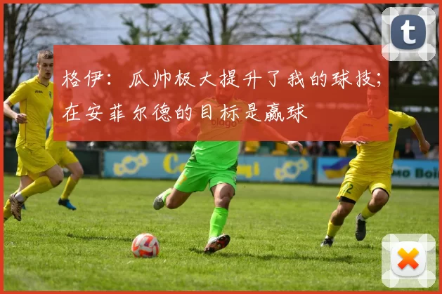 格伊：瓜帅极大提升了我的球技；在安菲尔德的目标是赢球